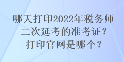 哪天打印2022年稅務(wù)師二次延考的準(zhǔn)考證？打印官網(wǎng)是哪個(gè)？