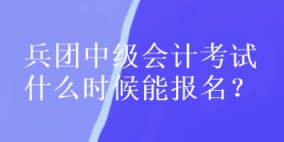 兵團中級會計考試什么時候能報名？