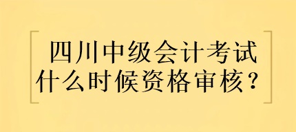 四川中級會計考試什么時候資格審核？