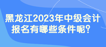 黑龍江2023年中級會計報名有哪些條件呢？