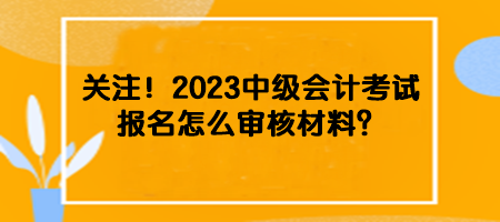 關(guān)注！2023中級(jí)會(huì)計(jì)考試報(bào)名怎么審核材料？