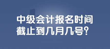 中級會計報名時間截止到幾月幾號？