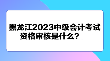 黑龍江2023中級會計考試資格審核是什么？