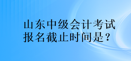 山東中級(jí)會(huì)計(jì)考試報(bào)名截止時(shí)間是？