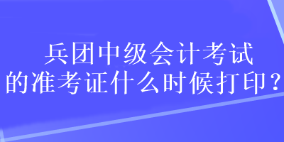 兵團中級會計考試的準考證什么時候打印？