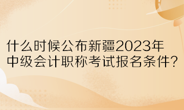 什么時候公布新疆2023年中級會計職稱考試報名條件？