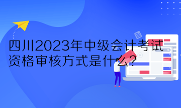 四川2023年中級會計考試資格審核方式是什么？