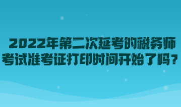 2022年第二次延考的稅務(wù)師考試準(zhǔn)考證打印時(shí)間開始了嗎？