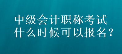 中級會計職稱考試什么時候可以報名？