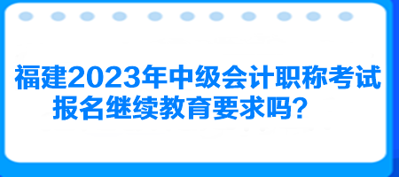 福建2023年中級(jí)會(huì)計(jì)職稱考試報(bào)名繼續(xù)教育要求嗎？