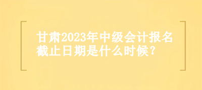 甘肅2023年中級會計報名截止日期是什么時候？