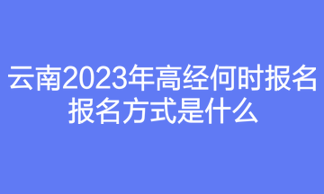 云南2023年高經(jīng)何時(shí)報(bào)名？報(bào)名方式是什么？