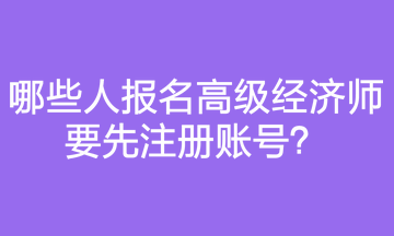 哪些人報(bào)名高級(jí)經(jīng)濟(jì)師要先注冊(cè)賬號(hào)？