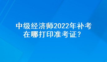 中級經(jīng)濟師2022年補考在哪打印準(zhǔn)考證？