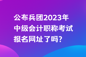 公布兵團(tuán)2023年中級(jí)會(huì)計(jì)職稱考試報(bào)名網(wǎng)址了嗎？