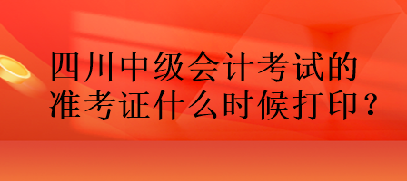 四川中級會計考試的準考證什么時候打印？