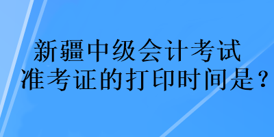 新疆中級會計考試準考證的打印時間是？