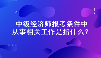 中級經濟師報考條件中從事相關工作是指什么？