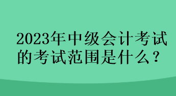 2023年中級(jí)會(huì)計(jì)考試的考試范圍是什么？