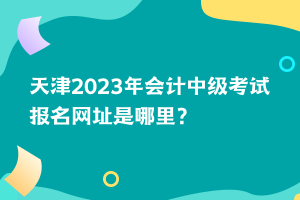 天津2023年會計中級考試報名網(wǎng)址是哪里？