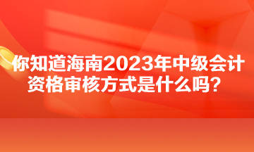 你知道海南2023年中級(jí)會(huì)計(jì)資格審核方式是什么嗎？