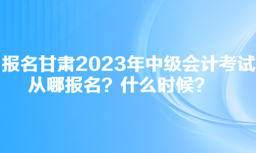 報(bào)名甘肅2023年中級(jí)會(huì)計(jì)考試從哪報(bào)名？什么時(shí)候？