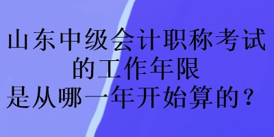 山東中級會計職稱考試的工作年限是從哪一年開始算的？