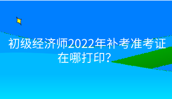 初級經(jīng)濟師2022年補考準考證在哪打??？