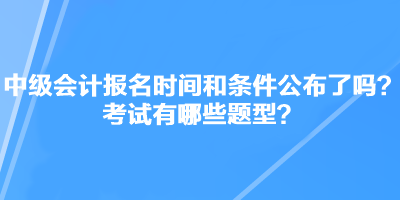 中級(jí)會(huì)計(jì)職稱考試報(bào)名時(shí)間和條件公布了嗎？考試有哪些題型？