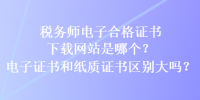 稅務(wù)師電子合格證書下載網(wǎng)站是哪個？電子證書和紙質(zhì)證書區(qū)別大嗎？