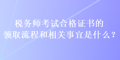 稅務(wù)師考試合格證書的領(lǐng)取流程和相關(guān)事宜是什么？