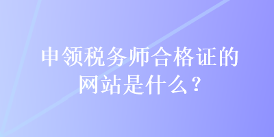 申領(lǐng)稅務(wù)師合格證的網(wǎng)站是什么？