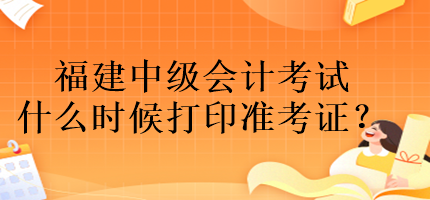 福建中級會計考試什么時候打印準考證？