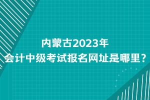 內蒙古2023年會計中級考試報名網址是哪里？