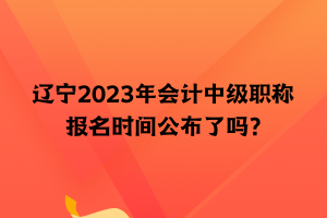 遼寧2023年會(huì)計(jì)中級(jí)職稱報(bào)名時(shí)間公布了嗎？