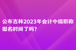 公布吉林2023年會計中級職稱報名時間了嗎？