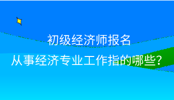 初級(jí)經(jīng)濟(jì)師報(bào)名 從事經(jīng)濟(jì)專業(yè)工作指的哪些？