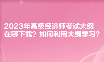 2023年高級(jí)經(jīng)濟(jì)師考試大綱在哪下載？如何利用大綱學(xué)習(xí)？