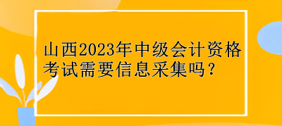 山西2023年中級(jí)會(huì)計(jì)資格考試需要信息采集嗎？