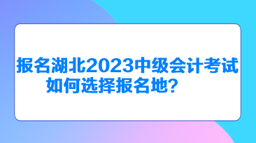 報名湖北2023中級會計考試如何選擇報名地？