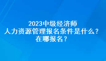 2023中級經(jīng)濟師人力資源管理報名條件是什么？在哪報名？