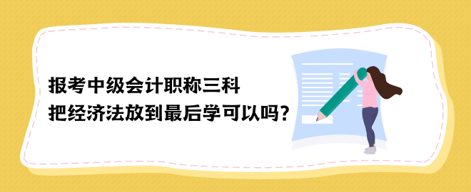 報考中級會計職稱三科 把經(jīng)濟(jì)法放到最后學(xué)可以嗎？