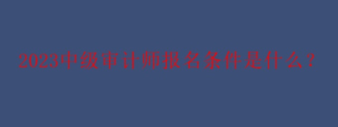 2023中級(jí)審計(jì)師報(bào)名條件是什么？