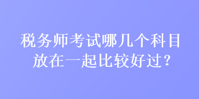 稅務(wù)師考試哪幾個(gè)科目放在一起比較好過？