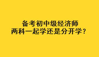 備考初中級經(jīng)濟師，兩科一起學還是分開學？