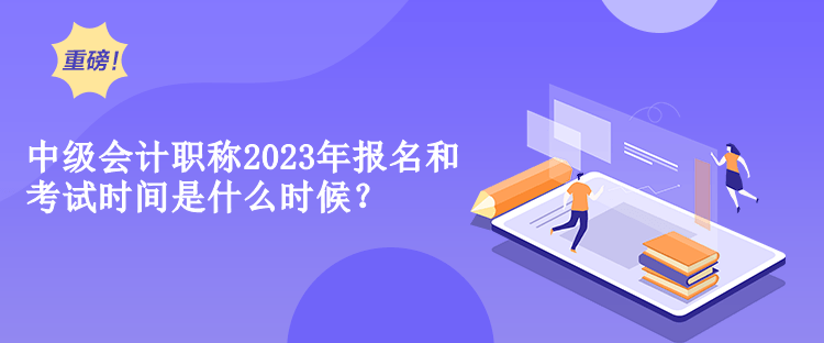 中級會計職稱2023年報名和考試時間是什么時候？