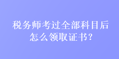 稅務(wù)師考過(guò)全部科目后怎么領(lǐng)取證書(shū)？