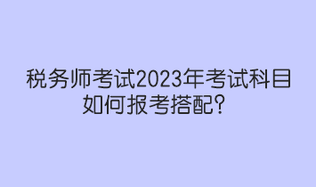 稅務(wù)師考試2023年考試科目如何報考搭配？