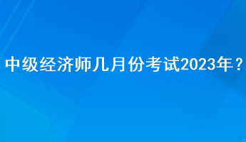 中級經(jīng)濟師幾月份考試2023年？