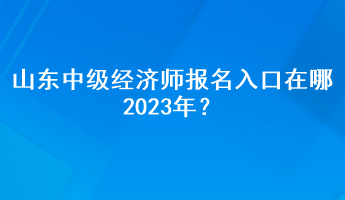 山東中級經(jīng)濟師報名入口在哪2023年？